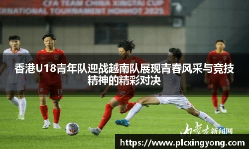 香港U18青年队迎战越南队展现青春风采与竞技精神的精彩对决